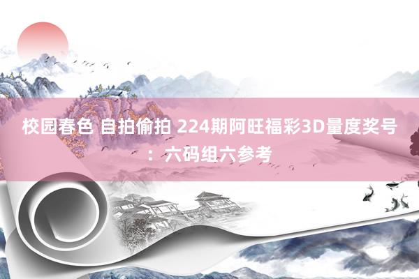 校园春色 自拍偷拍 224期阿旺福彩3D量度奖号：六码组六参考