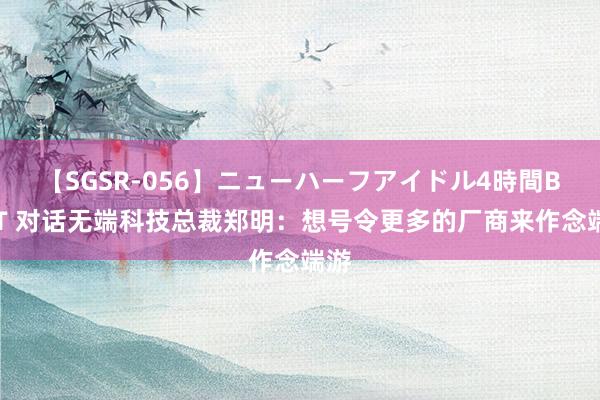 【SGSR-056】ニューハーフアイドル4時間BEST 对话无端科技总裁郑明：想号令更多的厂商来作念端游