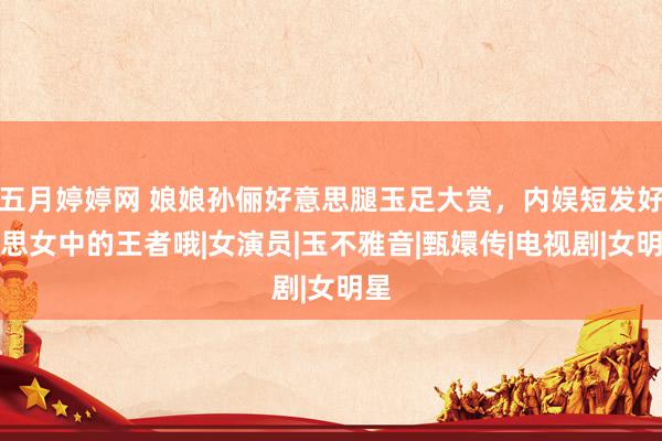 五月婷婷网 娘娘孙俪好意思腿玉足大赏，内娱短发好意思女中的王者哦|女演员|玉不雅音|甄嬛传|电视剧|女明星