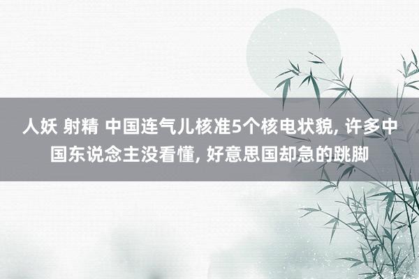 人妖 射精 中国连气儿核准5个核电状貌， 许多中国东说念主没看懂， 好意思国却急的跳脚