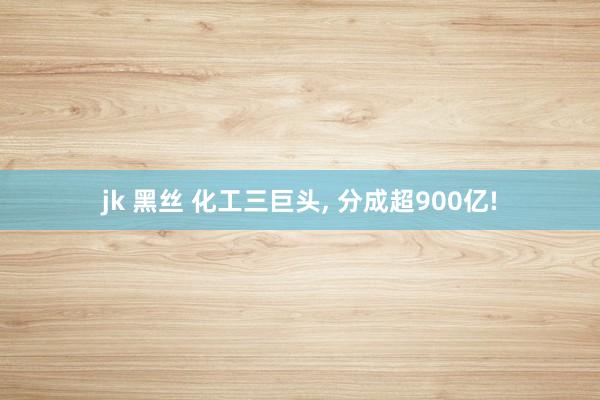 jk 黑丝 化工三巨头， 分成超900亿!
