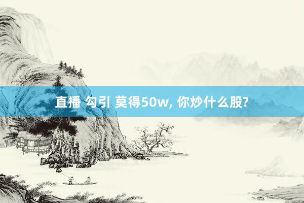 直播 勾引 莫得50w， 你炒什么股?