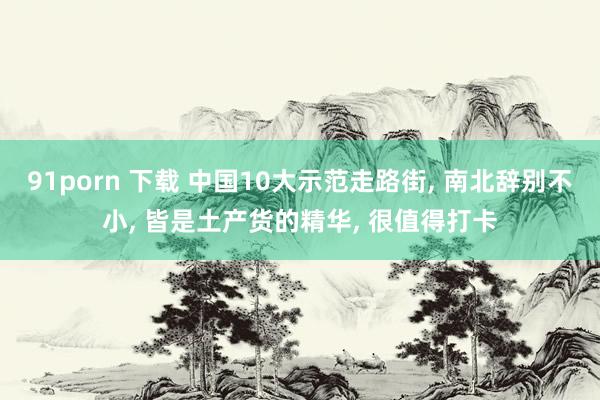 91porn 下载 中国10大示范走路街， 南北辞别不小， 皆是土产货的精华， 很值得打卡