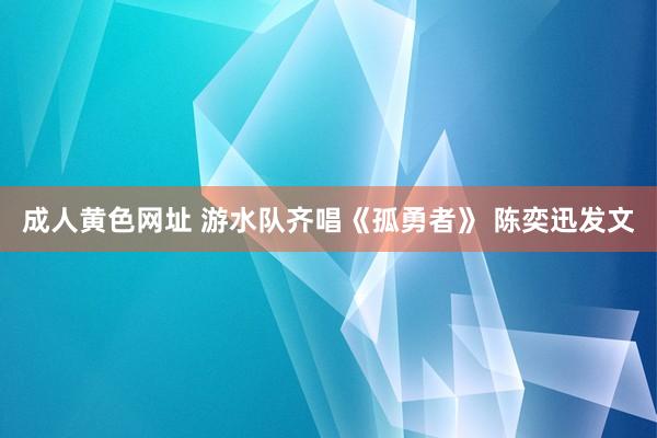 成人黄色网址 游水队齐唱《孤勇者》 陈奕迅发文