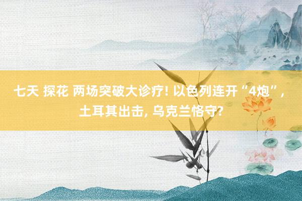 七天 探花 两场突破大诊疗! 以色列连开“4炮”， 土耳其出击， 乌克兰恪守?