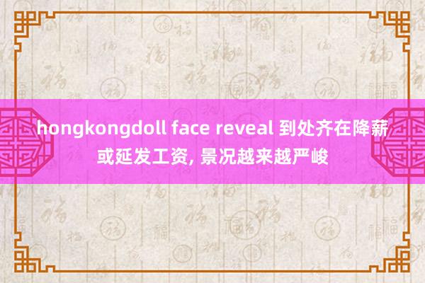 hongkongdoll face reveal 到处齐在降薪或延发工资， 景况越来越严峻