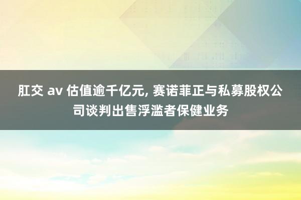 肛交 av 估值逾千亿元， 赛诺菲正与私募股权公司谈判出售浮滥者保健业务