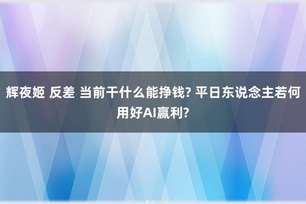 辉夜姬 反差 当前干什么能挣钱? 平日东说念主若何用好AI赢利?