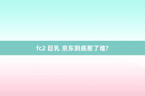 fc2 巨乳 京东到底惹了谁?