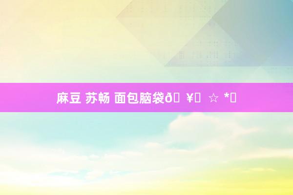 麻豆 苏畅 面包脑袋🥐☆ *｡