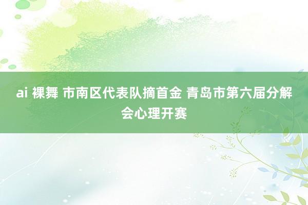 ai 裸舞 市南区代表队摘首金 青岛市第六届分解会心理开赛