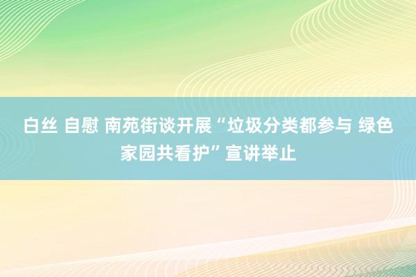 白丝 自慰 南苑街谈开展“垃圾分类都参与 绿色家园共看护”宣讲举止