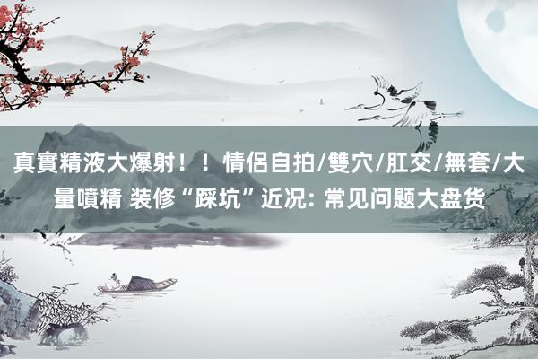 真實精液大爆射！！情侶自拍/雙穴/肛交/無套/大量噴精 装修“踩坑”近况: 常见问题大盘货