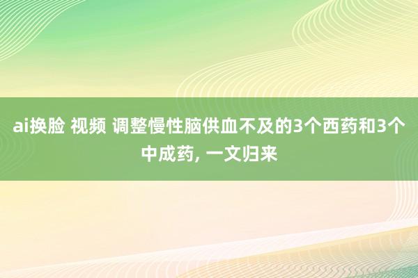 ai换脸 视频 调整慢性脑供血不及的3个西药和3个中成药， 一文归来