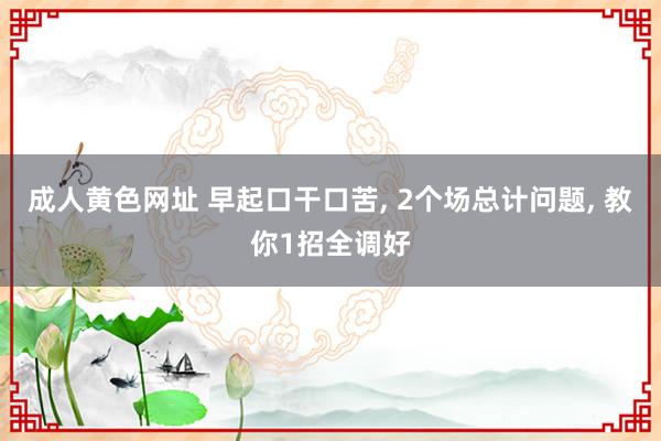成人黄色网址 早起口干口苦， 2个场总计问题， 教你1招全调好