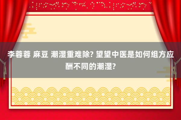 李蓉蓉 麻豆 潮湿重难除? 望望中医是如何组方应酬不同的潮湿?
