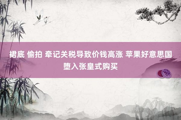 裙底 偷拍 牵记关税导致价钱高涨 苹果好意思国堕入张皇式购买