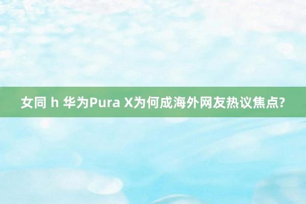 女同 h 华为Pura X为何成海外网友热议焦点?