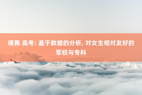 裸舞 高考: 基于数据的分析， 对女生相对友好的军校与专科