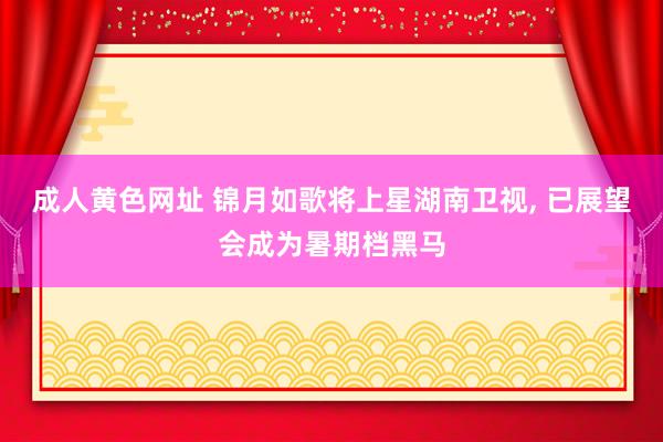 成人黄色网址 锦月如歌将上星湖南卫视， 已展望会成为暑期档黑马