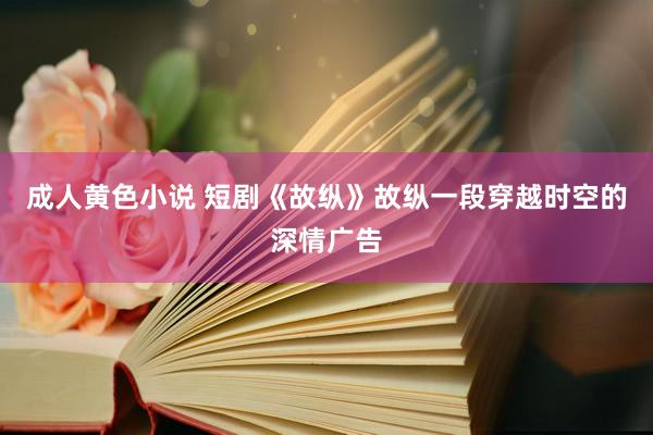 成人黄色小说 短剧《故纵》故纵一段穿越时空的深情广告