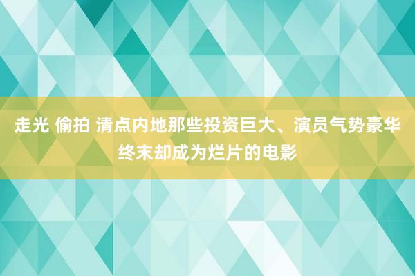 走光 偷拍 清点内地那些投资巨大、演员气势豪华终末却成为烂片的电影