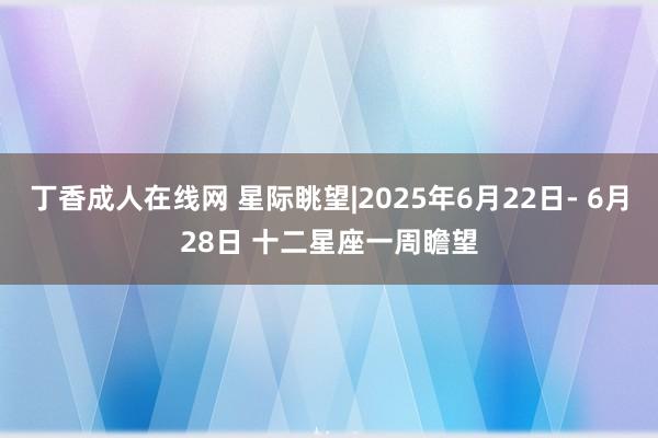 丁香成人在线网 星际眺望|2025年6月22日- 6月28日 十二星座一周瞻望