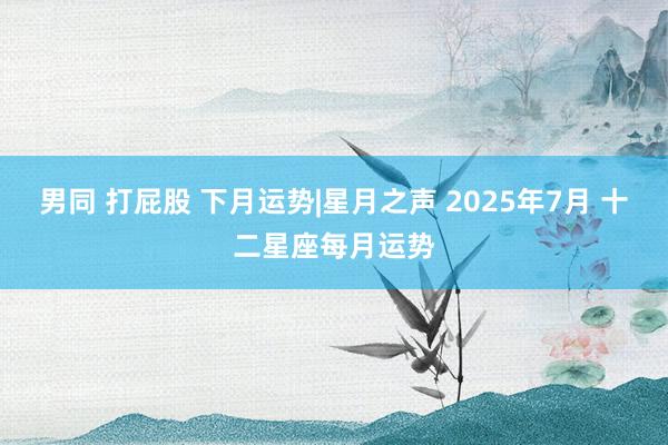 男同 打屁股 下月运势|星月之声 2025年7月 十二星座每月运势