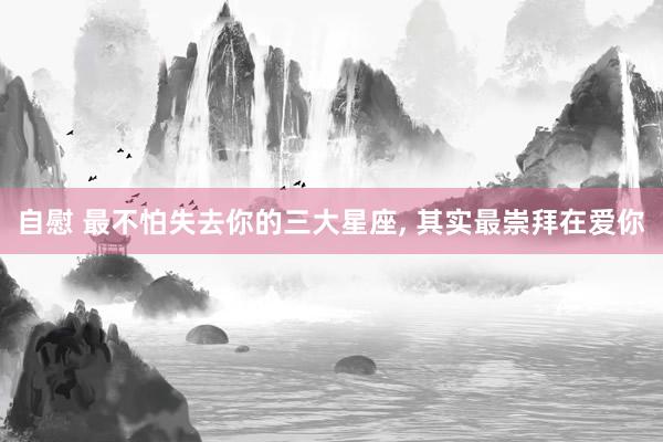 自慰 最不怕失去你的三大星座， 其实最崇拜在爱你