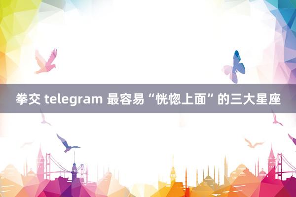 拳交 telegram 最容易“恍惚上面”的三大星座